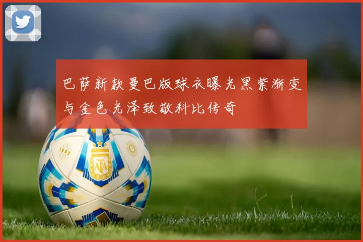 巴萨新款曼巴版球衣曝光黑紫渐变与金色光泽致敬科比传奇