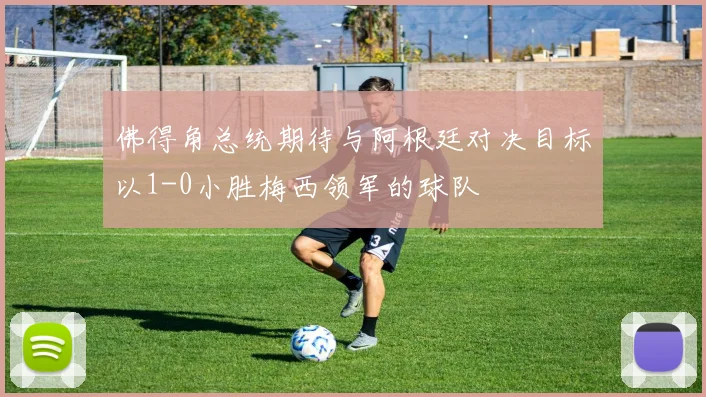 佛得角总统期待与阿根廷对决目标以1-0小胜梅西领军的球队