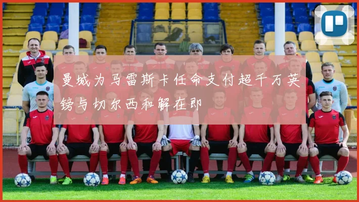 曼城为马雷斯卡任命支付超千万英镑与切尔西和解在即