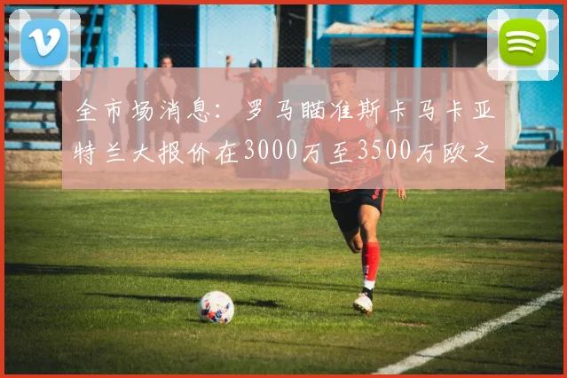 全市场消息：罗马瞄准斯卡马卡亚特兰大报价在3000万至3500万欧之间