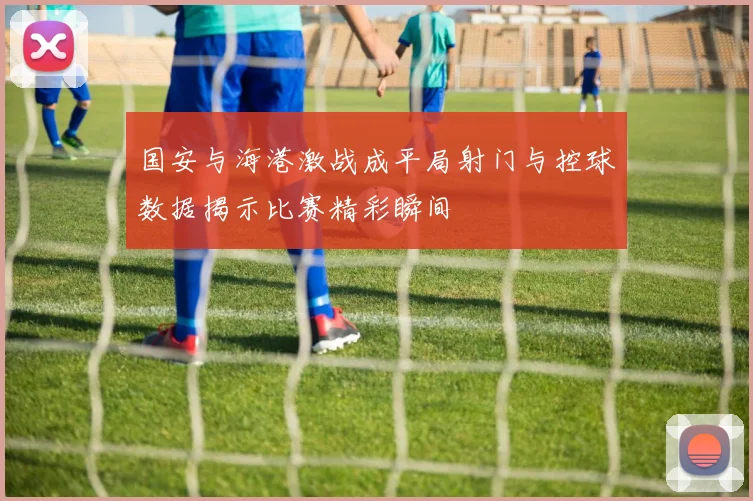 国安与海港激战成平局射门与控球数据揭示比赛精彩瞬间