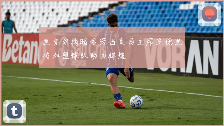 里克尔梅暗示若当皇马主席罗德里将加盟球队助力辉煌