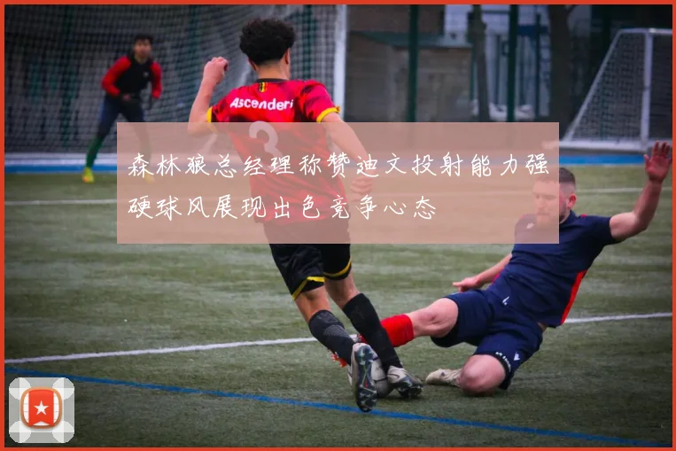 森林狼总经理称赞迪文投射能力强硬球风展现出色竞争心态