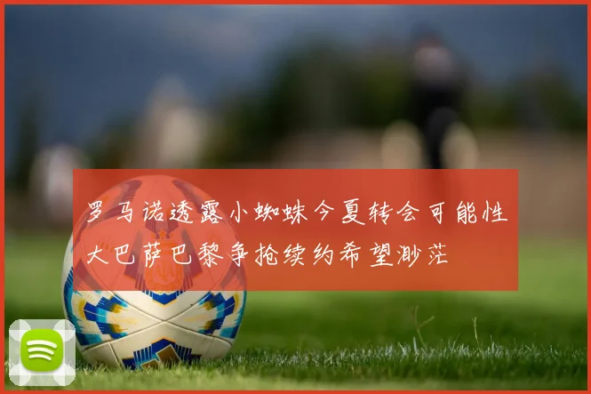 罗马诺透露小蜘蛛今夏转会可能性大巴萨巴黎争抢续约希望渺茫